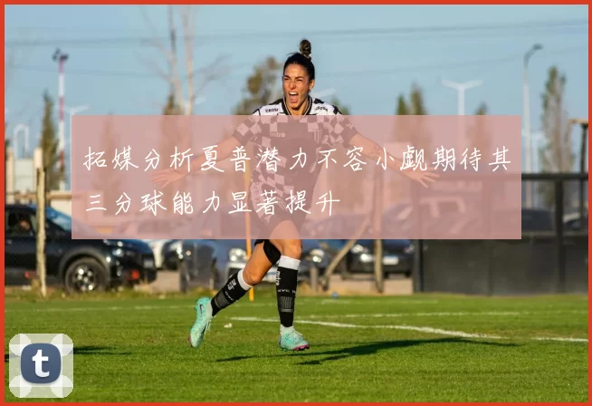 拓媒分析夏普潜力不容小觑期待其三分球能力显著提升
