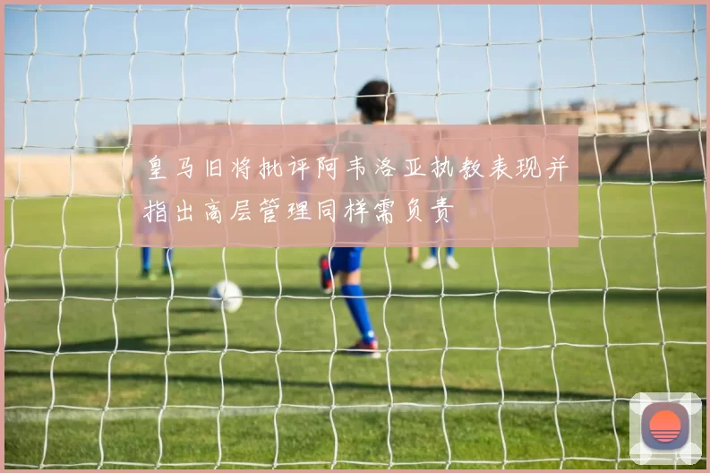 皇马旧将批评阿韦洛亚执教表现并指出高层管理同样需负责