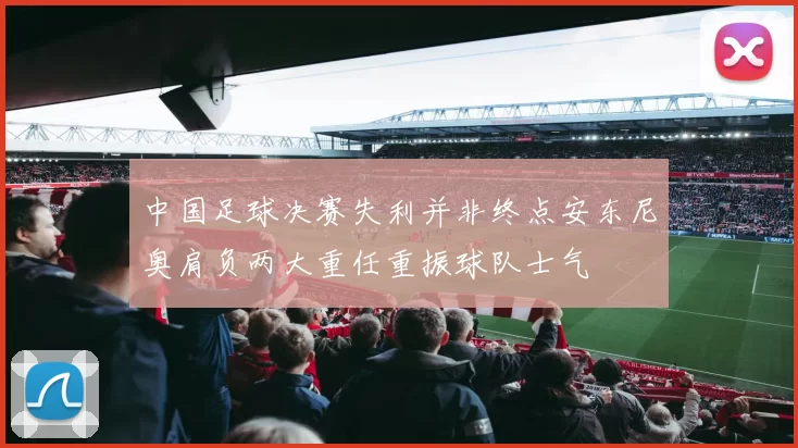 中国足球决赛失利并非终点安东尼奥肩负两大重任重振球队士气