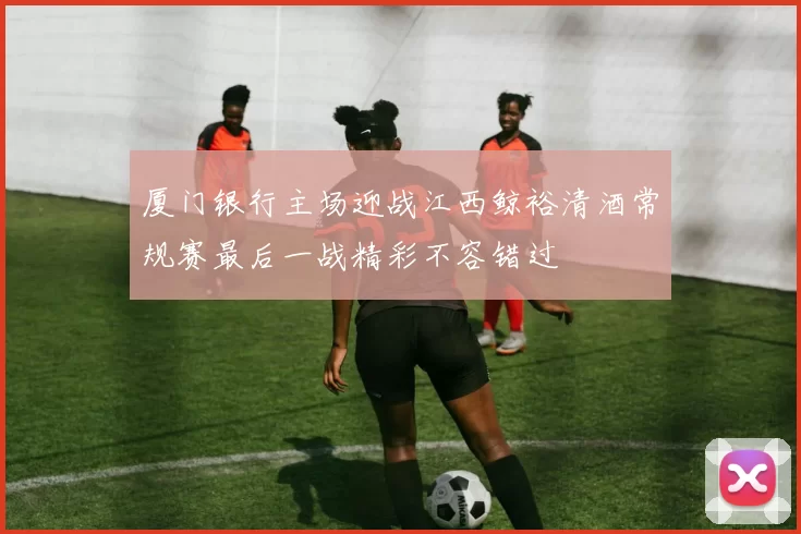 厦门银行主场迎战江西鲸裕清酒常规赛最后一战精彩不容错过